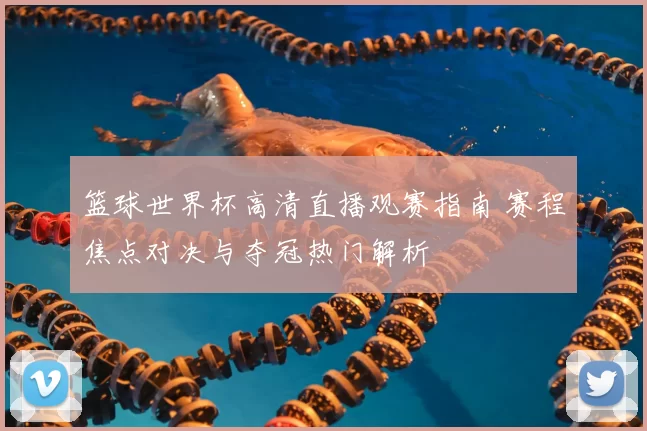 篮球世界杯高清直播观赛指南 赛程焦点对决与夺冠热门解析