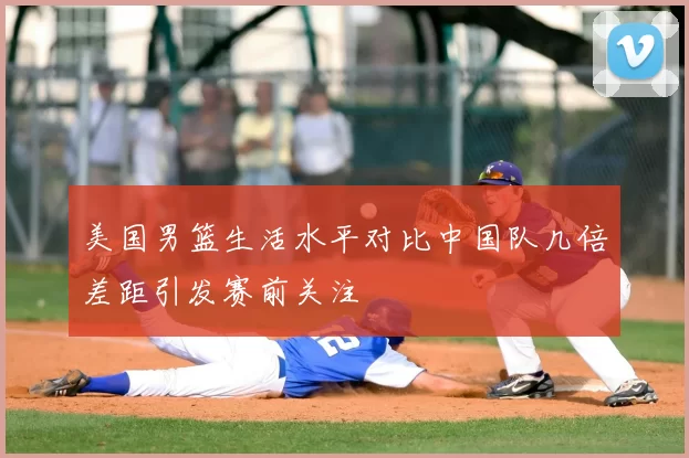 美国男篮生活水平对比中国队几倍差距引发赛前关注