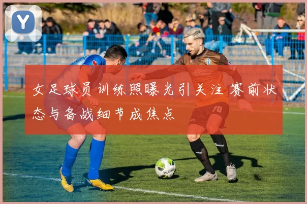 女足球员训练照曝光引关注 赛前状态与备战细节成焦点