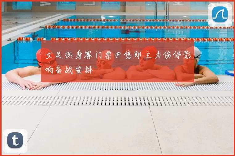 女足热身赛门票开售即主力伤停影响备战安排