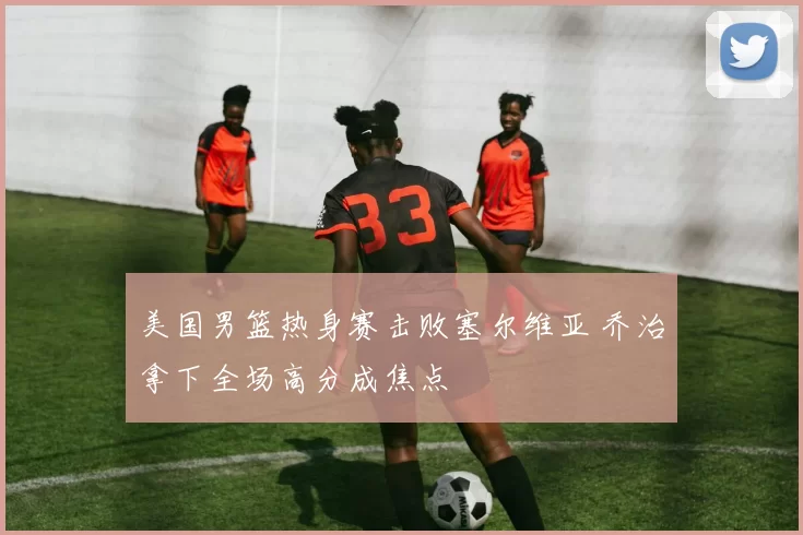 美国男篮热身赛击败塞尔维亚 乔治拿下全场高分成焦点