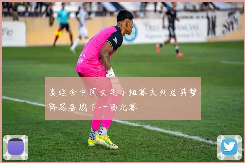 奥运会中国女足小组赛失利后调整阵容备战下一场比赛