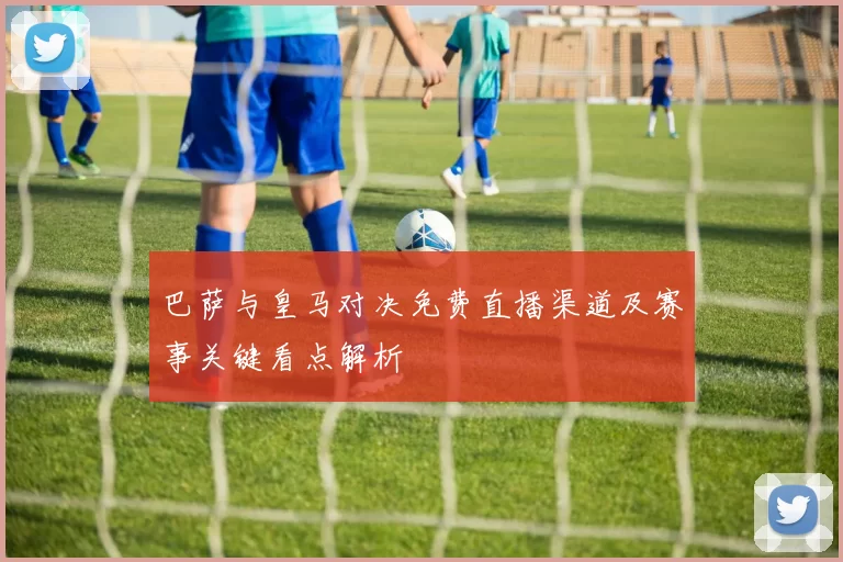巴萨与皇马对决免费直播渠道及赛事关键看点解析