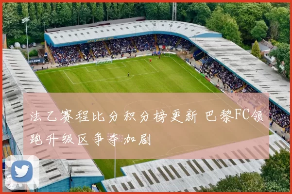 法乙赛程比分积分榜更新 巴黎FC领跑升级区争夺加剧