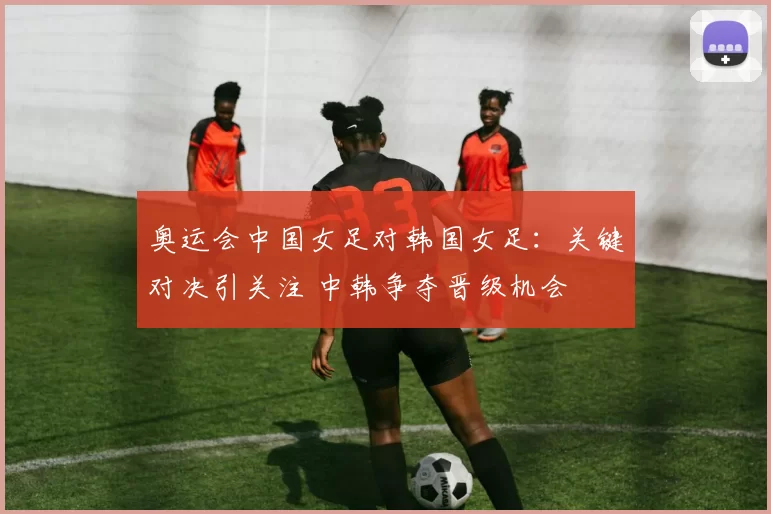 奥运会中国女足对韩国女足：关键对决引关注 中韩争夺晋级机会