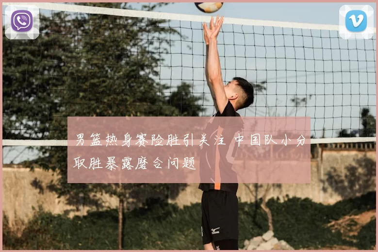 男篮热身赛险胜引关注 中国队小分取胜暴露磨合问题