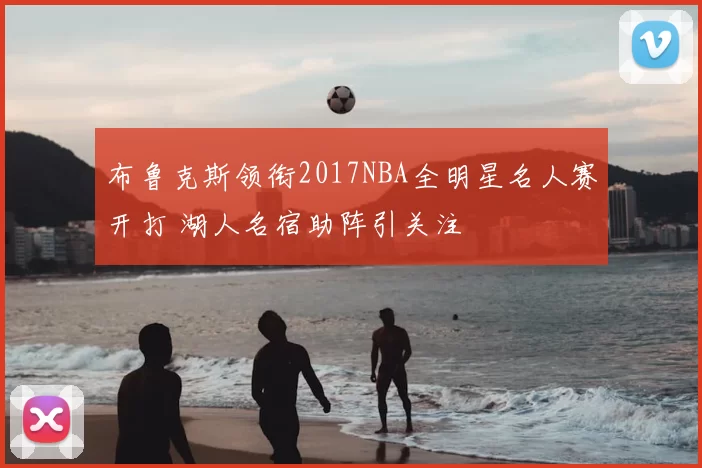 布鲁克斯领衔2017NBA全明星名人赛开打 湖人名宿助阵引关注