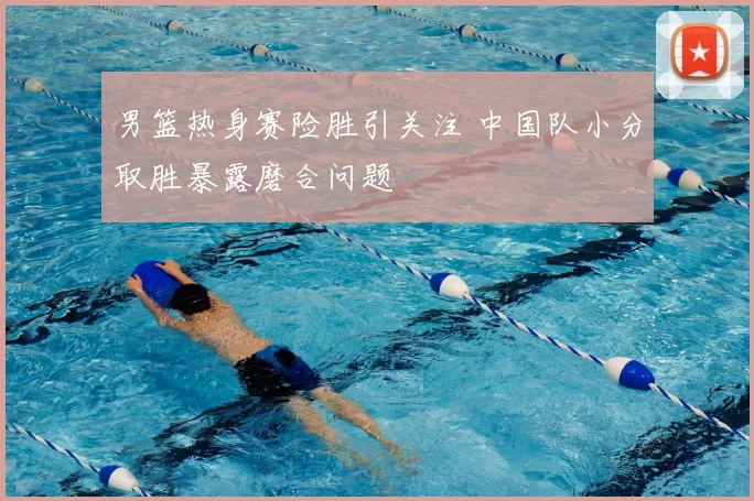 男篮热身赛险胜引关注 中国队小分取胜暴露磨合问题