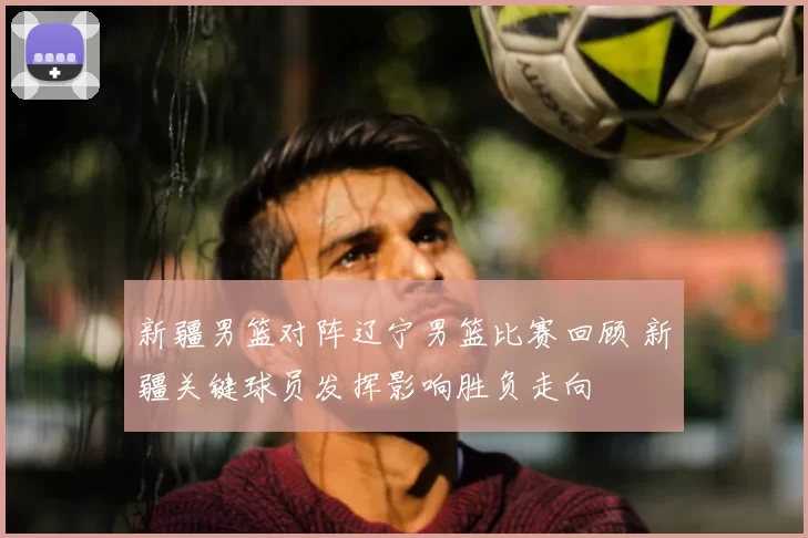 新疆男篮对阵辽宁男篮比赛回顾 新疆关键球员发挥影响胜负走向