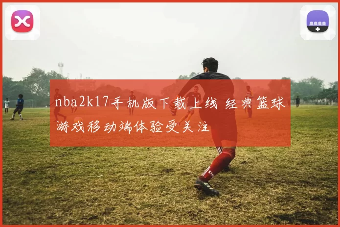 nba2k17手机版下载上线 经典篮球游戏移动端体验受关注