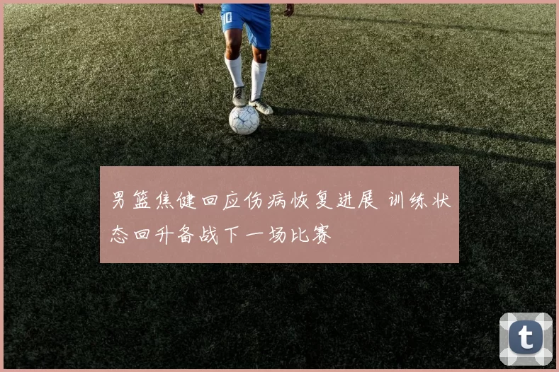 男篮焦健回应伤病恢复进展 训练状态回升备战下一场比赛