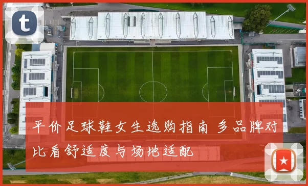 平价足球鞋女生选购指南 多品牌对比看舒适度与场地适配