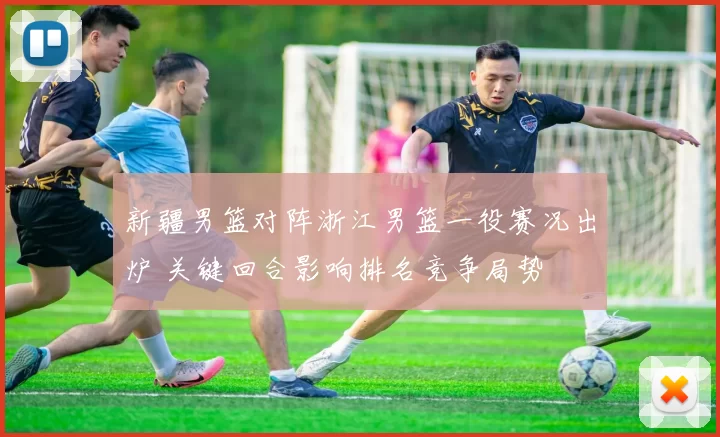 新疆男篮对阵浙江男篮一役赛况出炉 关键回合影响排名竞争局势