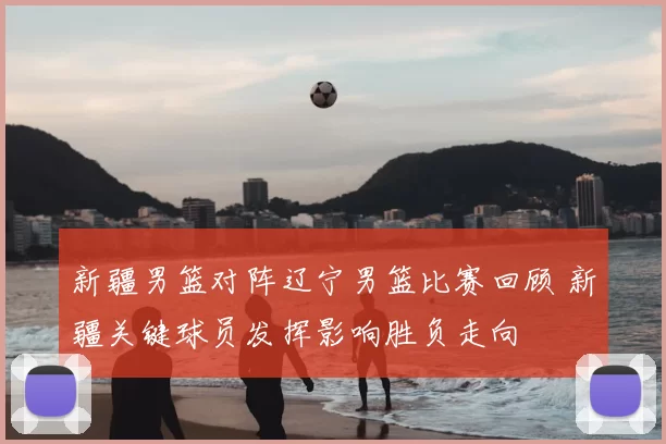 新疆男篮对阵辽宁男篮比赛回顾 新疆关键球员发挥影响胜负走向