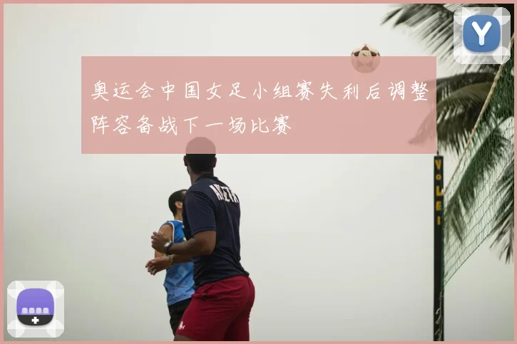 奥运会中国女足小组赛失利后调整阵容备战下一场比赛