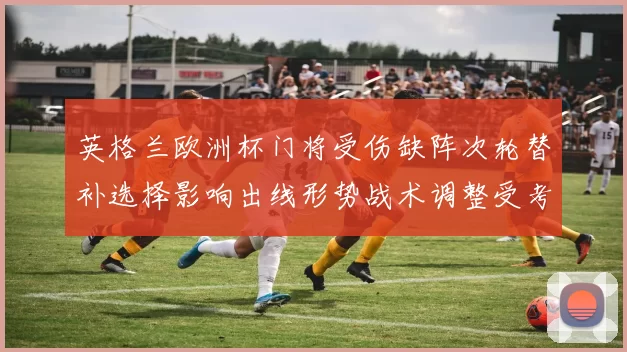 英格兰欧洲杯门将受伤缺阵次轮替补选择影响出线形势战术调整受考验