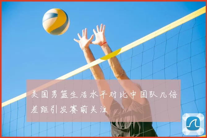 美国男篮生活水平对比中国队几倍差距引发赛前关注