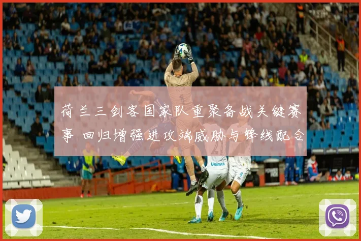 荷兰三剑客国家队重聚备战关键赛事 回归增强进攻端威胁与锋线配合