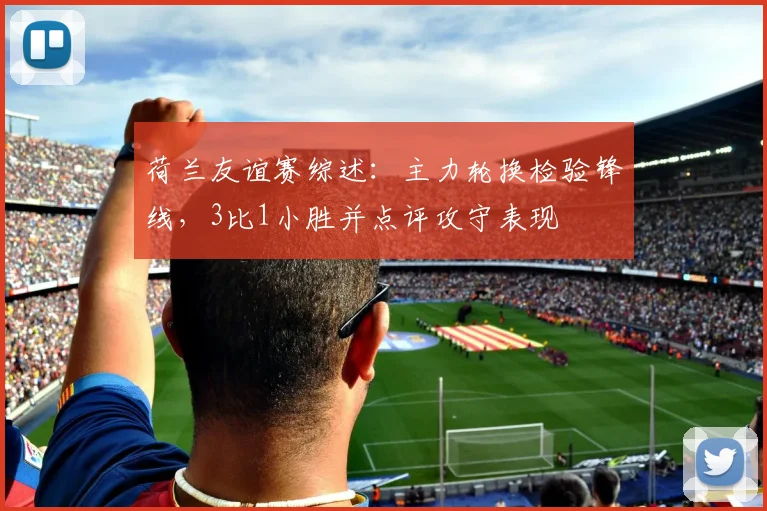 荷兰友谊赛综述：主力轮换检验锋线，3比1小胜并点评攻守表现