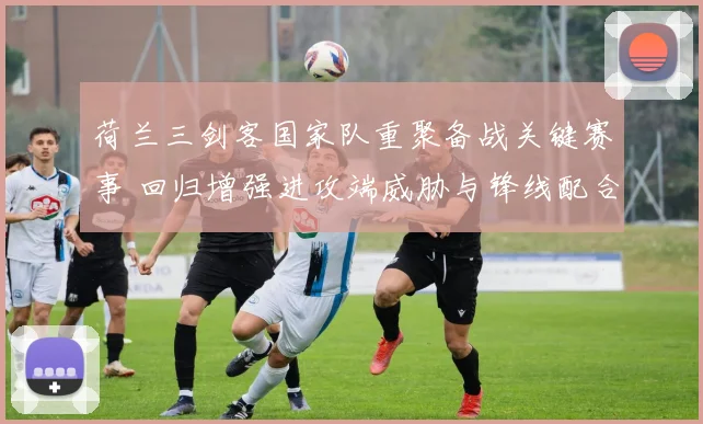 荷兰三剑客国家队重聚备战关键赛事 回归增强进攻端威胁与锋线配合