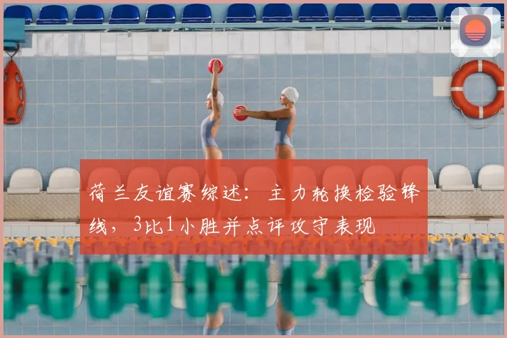 荷兰友谊赛综述：主力轮换检验锋线，3比1小胜并点评攻守表现